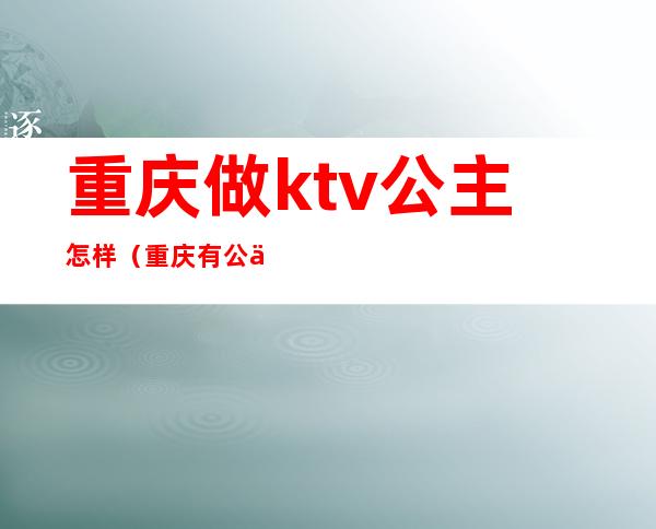 重庆做ktv公主怎样（重庆有公主的ktv消费高不高）