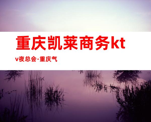 重庆凯莱商务ktv夜总会-重庆气氛超好的ktv – 重庆长寿商务KTV