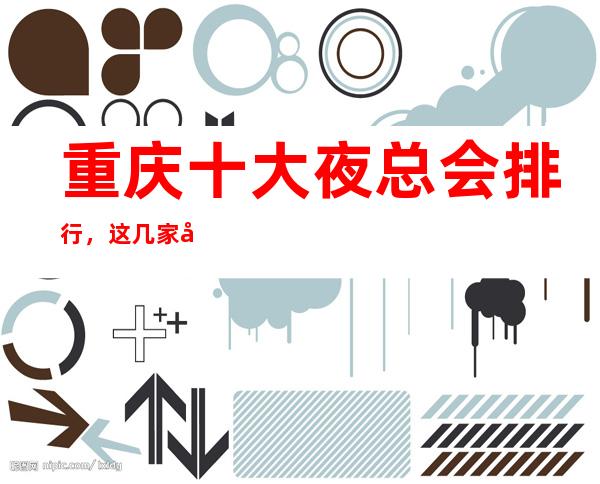 重庆十大夜总会排行，这几家商务KTV会所不得不推荐！