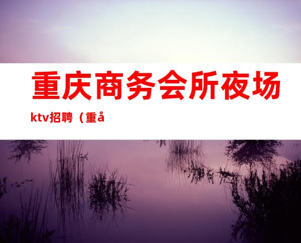 重庆商务会所夜场ktv招聘（重庆商务会所夜场ktv招聘电话）