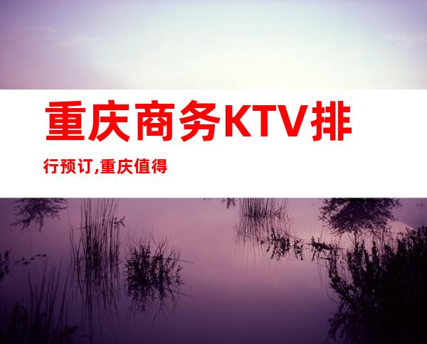 重庆商务KTV排行预订,重庆值得去的夜总会你玩过几家？