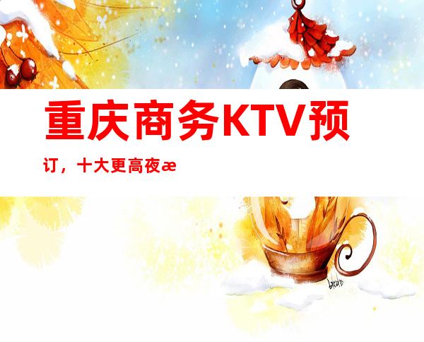 重庆商务KTV预订，十大更高夜总会排行