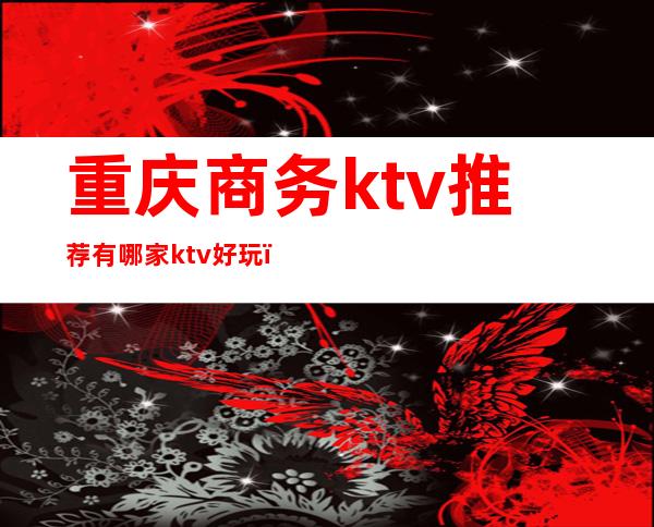 重庆商务ktv推荐有哪家ktv好玩（重庆最好玩的商务ktv）