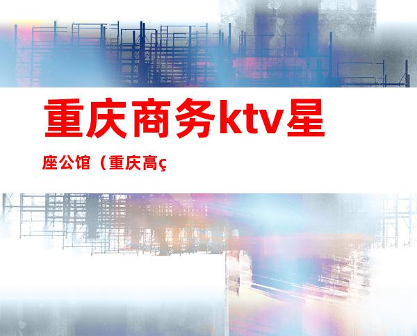 重庆商务ktv星座公馆（重庆高端商务ktv有哪几家）