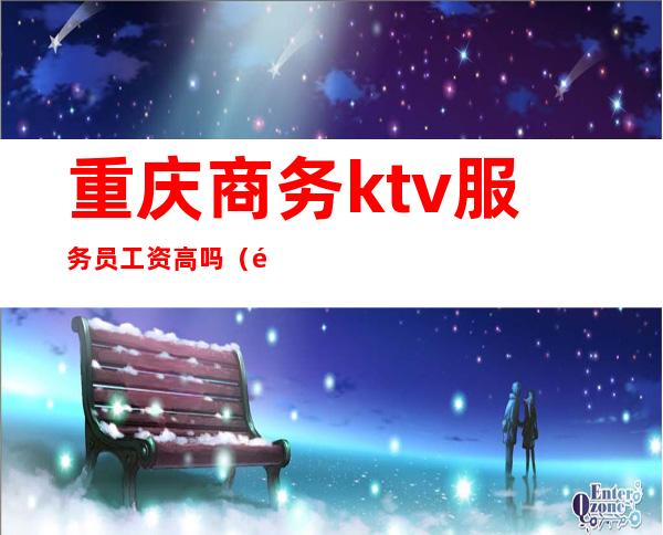 重庆商务ktv服务员工资高吗（重庆商务ktv招聘服务员）