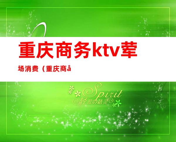 重庆商务ktv荤场消费（重庆商务ktv价格）