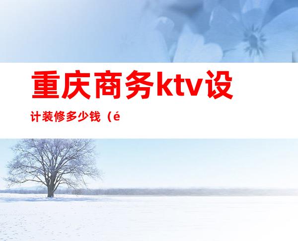 重庆商务ktv设计装修多少钱（重庆最好商务ktv消费）