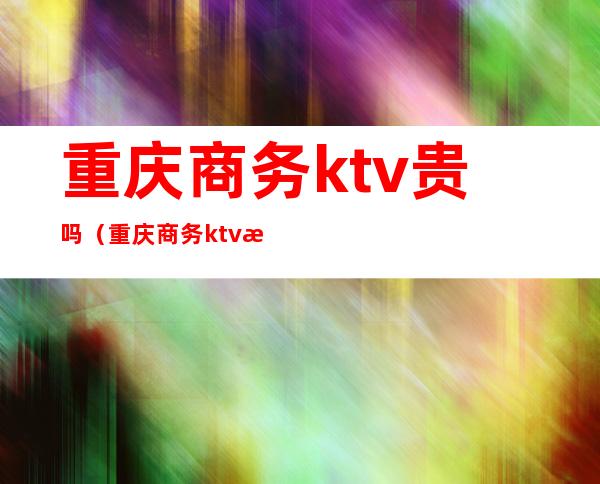 重庆商务ktv贵吗（重庆商务ktv消费一般多少）