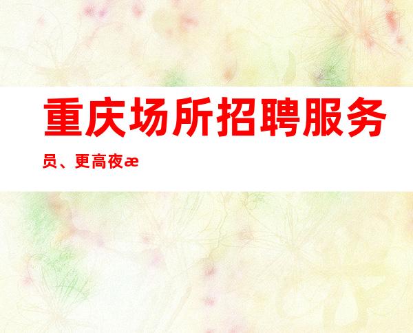 重庆场所招聘服务员、更高夜总会生意火爆好上班20起步包住宿