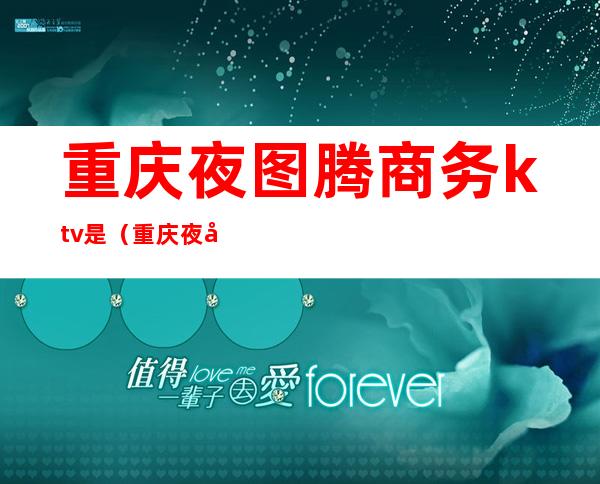 重庆夜图腾商务ktv是（重庆夜场ktv）