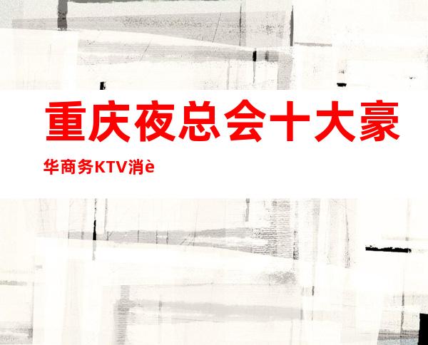 重庆夜总会十大豪华商务KTV消费排名介绍