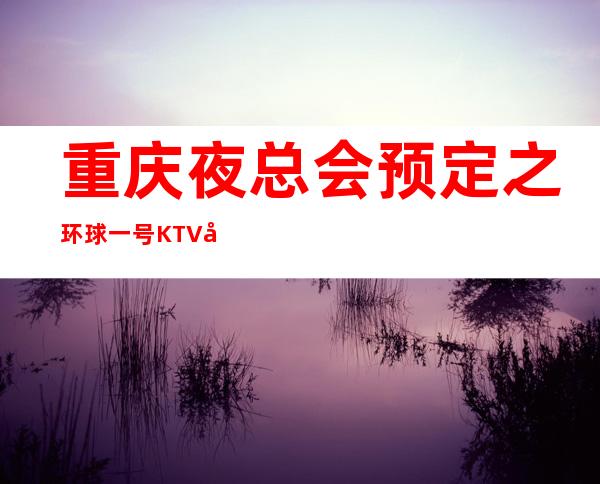 重庆夜总会预定之环球一号KTV在排行榜前十值得推荐消费