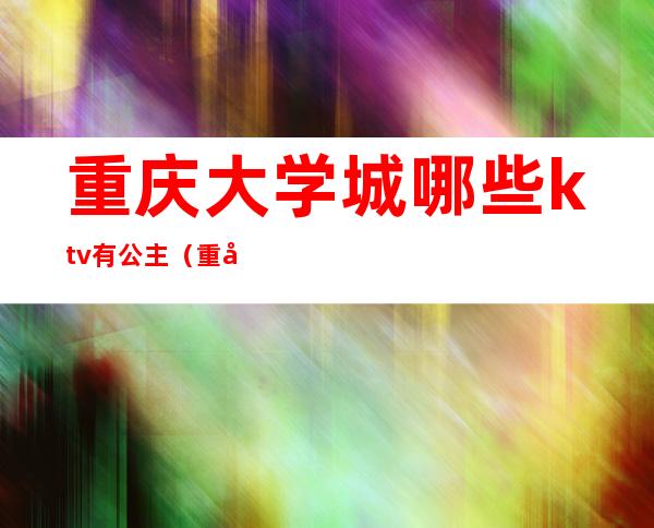 重庆大学城哪些ktv有公主（重庆大学城附近ktv哪家有公主）