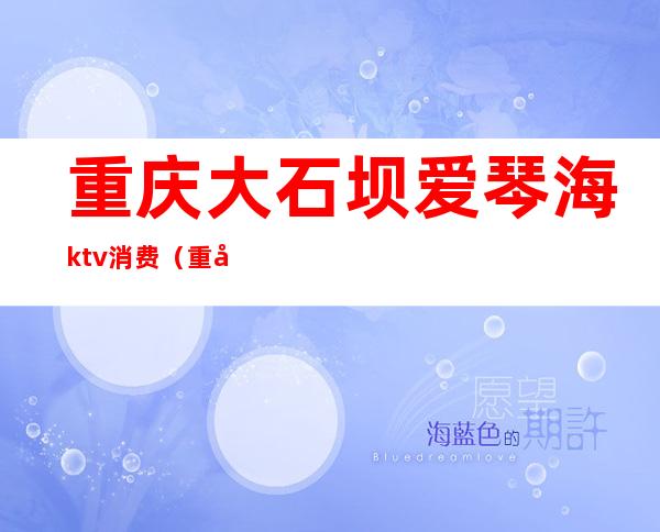 重庆大石坝爱琴海ktv消费（重庆沙坪坝的ktv）