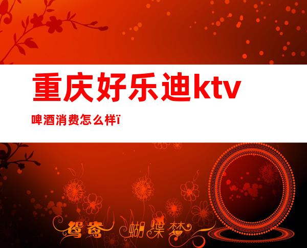 重庆好乐迪ktv啤酒消费怎么样（好乐迪ktv价格）