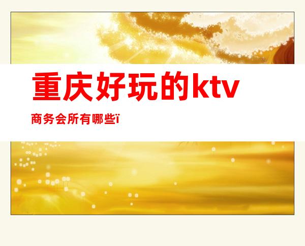 重庆好玩的ktv商务会所有哪些（重庆高端商务ktv有哪几家）