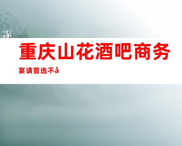 重庆山花酒吧商务宴请首选不容错过的好酒吧