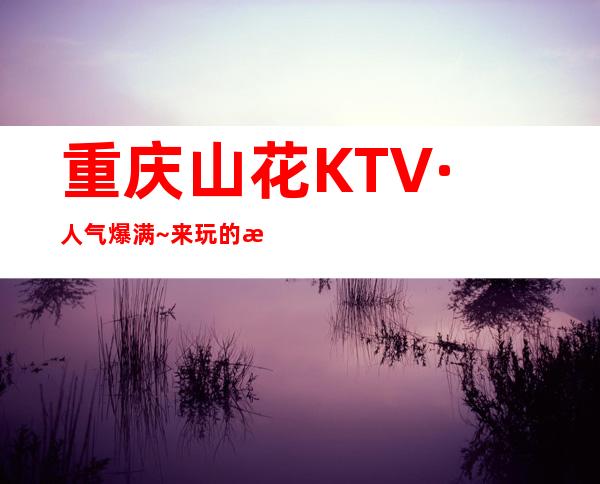 重庆山花KTV·人气爆满~来玩的朋友肯定不会让你失望的