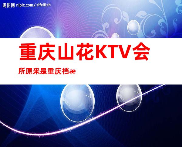 重庆山花KTV会所原来是重庆档次及名气十足的夜总会