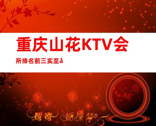 重庆山花KTV会所排名前三实至名归因为档次水平高