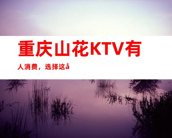 重庆山花KTV有人消费，选择这家夜总会好像没错