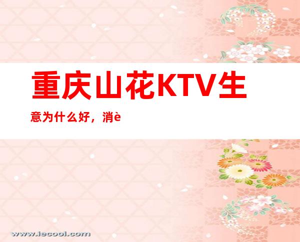 重庆山花KTV生意为什么好，消费价格档次高的夜总会