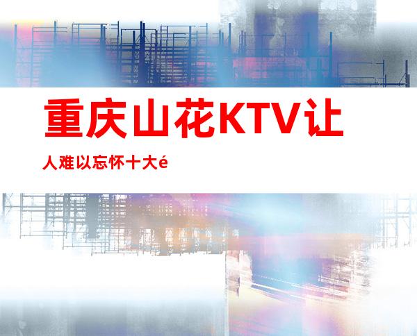 重庆山花KTV让人难以忘怀十大高档夜总会质量很好