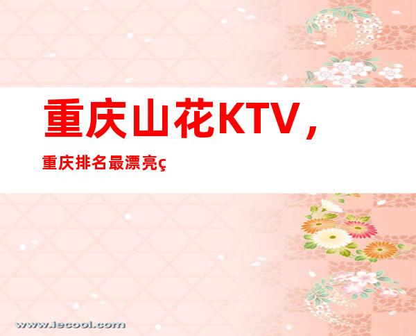 重庆山花KTV，重庆排名最漂亮的夜总会档次高