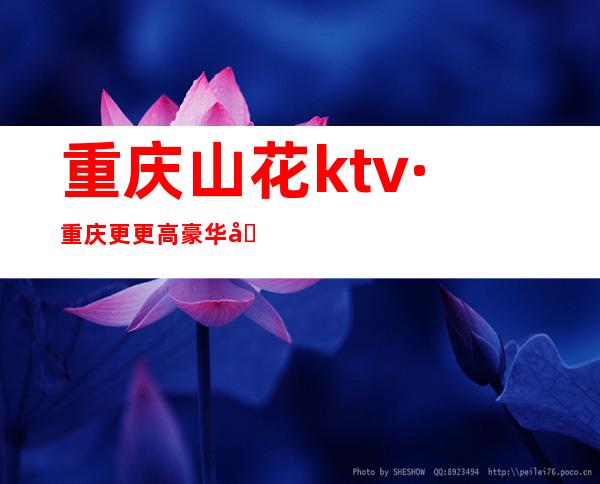 重庆山花ktv·重庆更更高豪华又火的夜总会还是·性价比之王