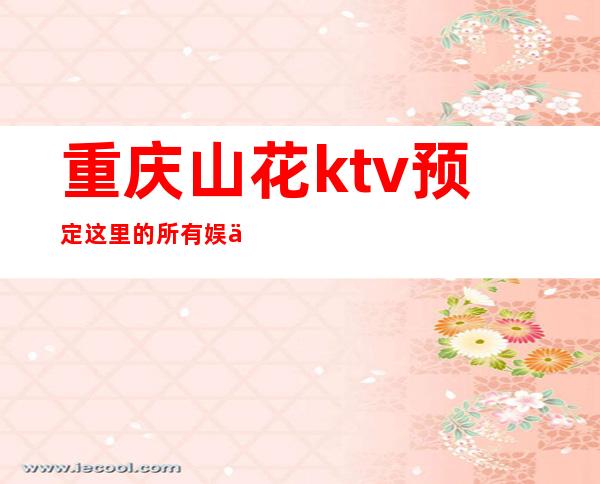 重庆山花ktv预定这里的所有娱乐创意都非常吸引我