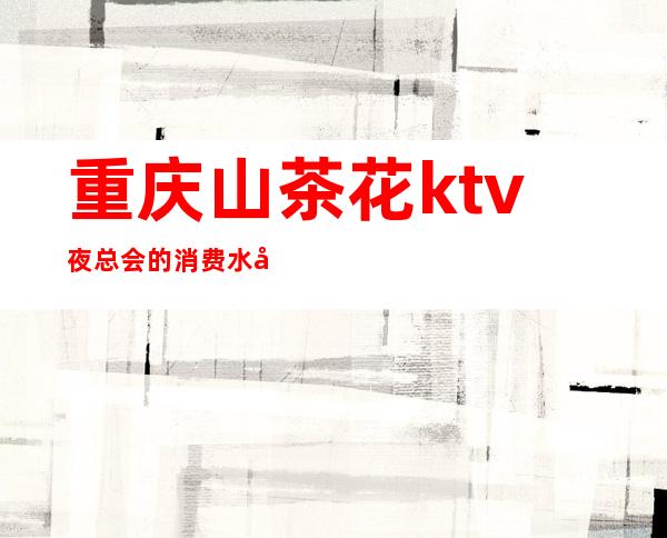 重庆山茶花ktv夜总会的消费水平是多少（）