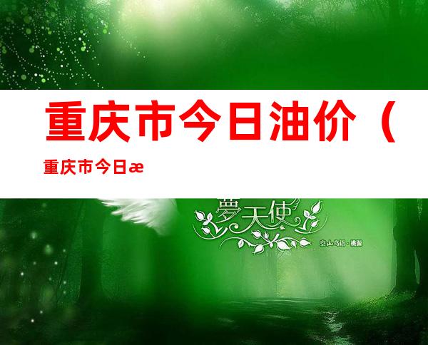 重庆市今日油价（重庆市今日油价多少）