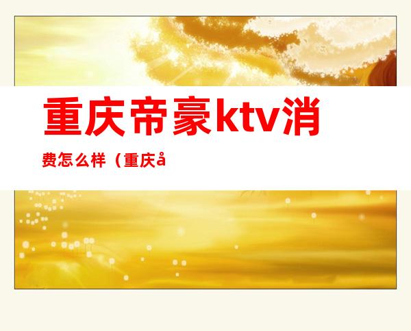 重庆帝豪ktv消费怎么样（重庆北滨路帝豪ktv）