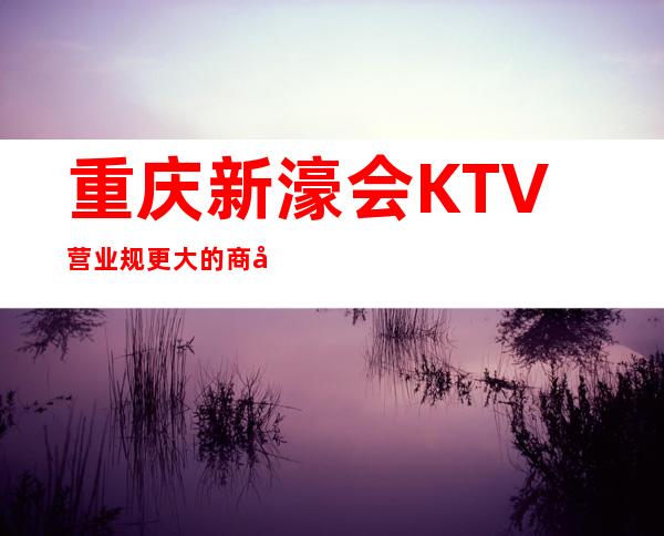 重庆新濠会KTV营业规更大的商务会所