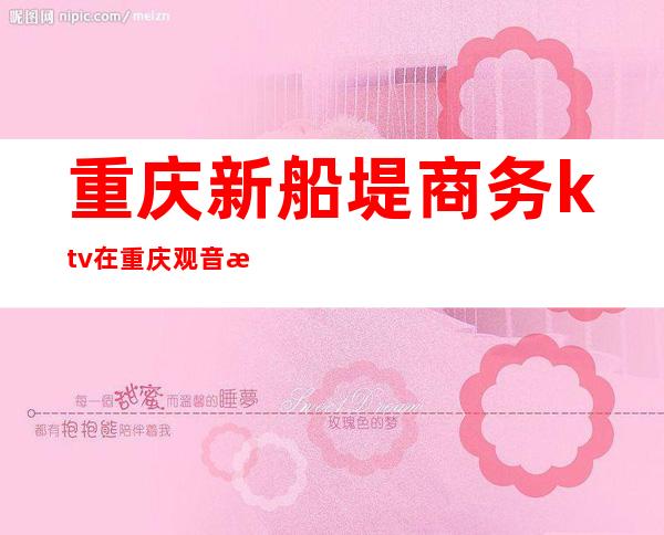 重庆新船堤商务ktv在重庆观音桥很值得体验的夜总会之一