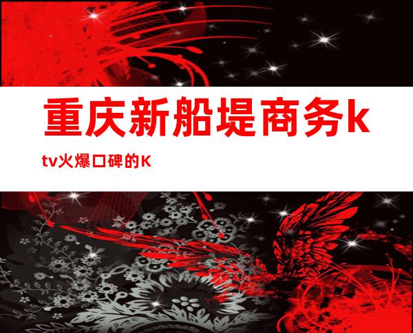 重庆新船堤商务ktv火爆口碑的KTV-重庆气氛超好的ktv – 重庆江北商务KTV