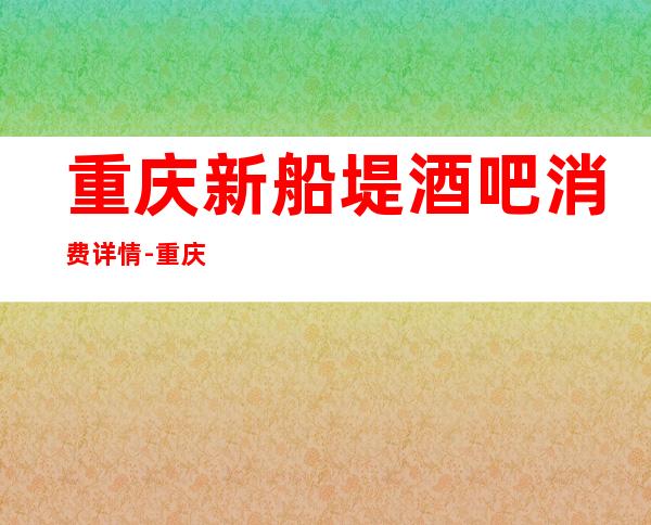 重庆新船堤酒吧消费详情-重庆新船堤酒吧详细攻略