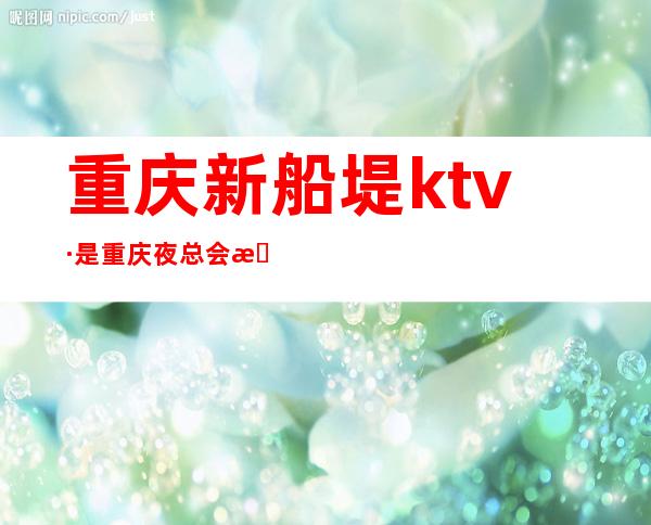 重庆新船堤ktv·是重庆夜总会排行榜上一家档次不错的公司