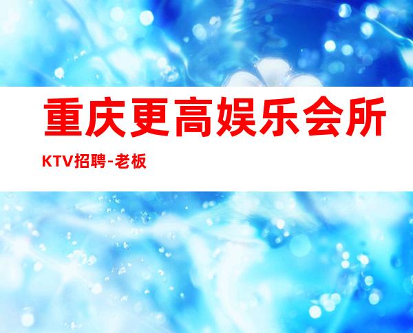 重庆更高娱乐会所KTV招聘-老板多出手大方