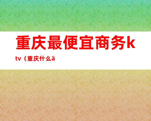 重庆最便宜商务ktv（重庆什么便宜）