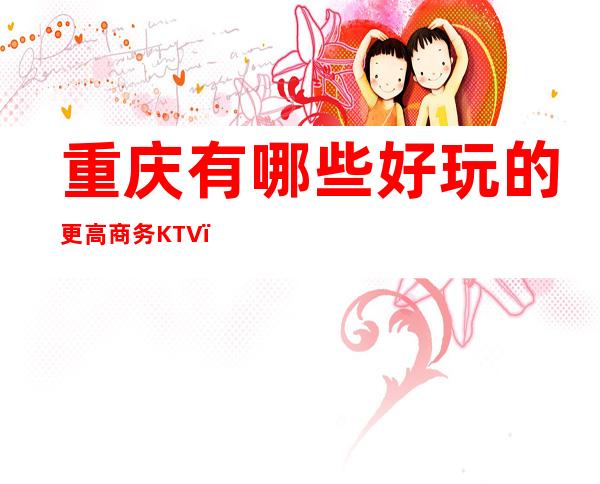 重庆有哪些好玩的更高商务KTV？十大商务KTV都在这里