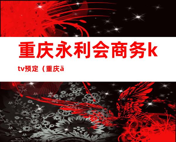 重庆永利会商务ktv预定（重庆亚洲永利会ktv消费）