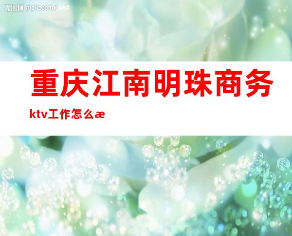 重庆江南明珠商务ktv工作怎么样（重庆南岸区江南明珠ktv）