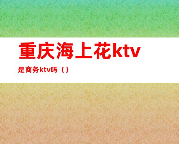 重庆海上花ktv是商务ktv吗（）