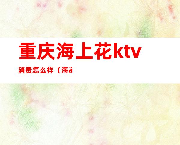 重庆海上花ktv消费怎么样（海上花俱乐部KTV怎么样）