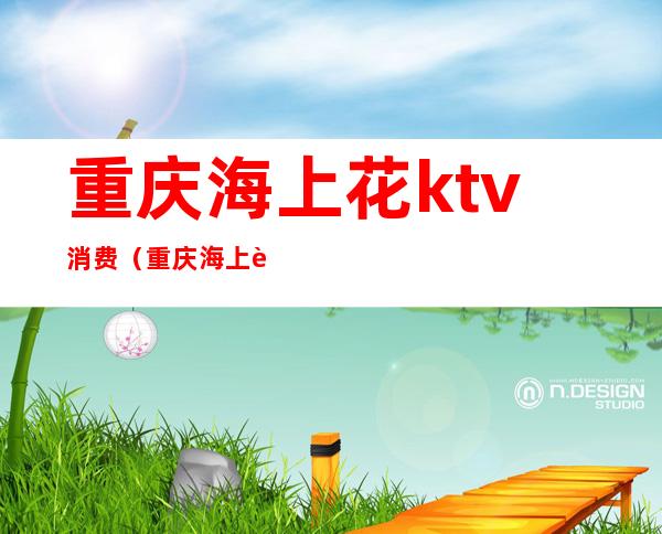 重庆海上花ktv消费（重庆海上花ktv消费高吗）