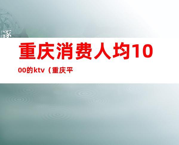 重庆消费人均1000的ktv（重庆平均消费高吗）