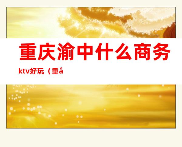 重庆渝中什么商务ktv好玩（重庆性价比高的商务ktv）