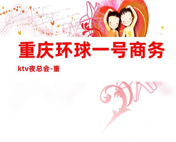 重庆环球一号商务ktv夜总会-重庆口碑人气高的ktv – 重庆南岸商务KTV