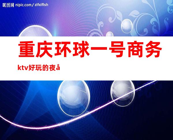 重庆环球一号商务ktv好玩的夜场-重庆口碑人气高的ktv – 重庆巴南商务KTV